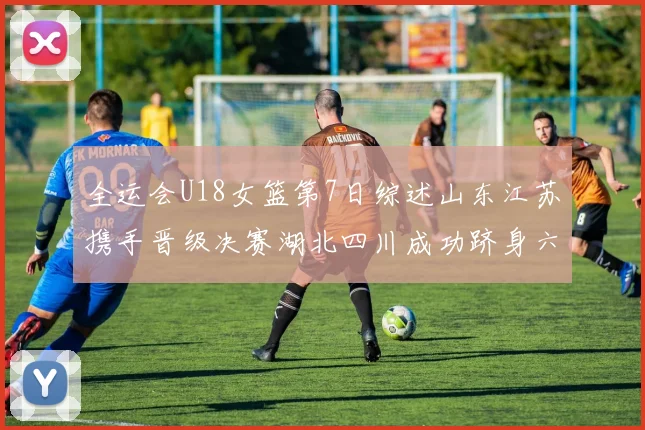 全运会U18女篮第7日综述山东江苏携手晋级决赛湖北四川成功跻身六强