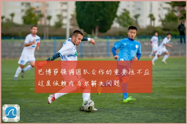 巴博萨强调团队合作的重要性不应过度依赖内马尔解决问题