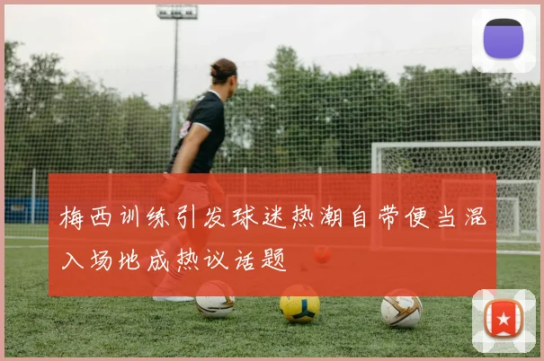 梅西训练引发球迷热潮自带便当混入场地成热议话题