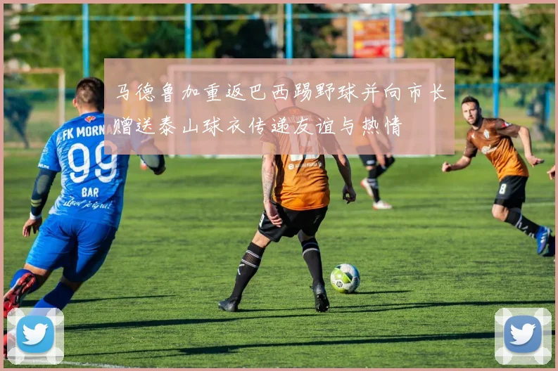 马德鲁加重返巴西踢野球并向市长赠送泰山球衣传递友谊与热情