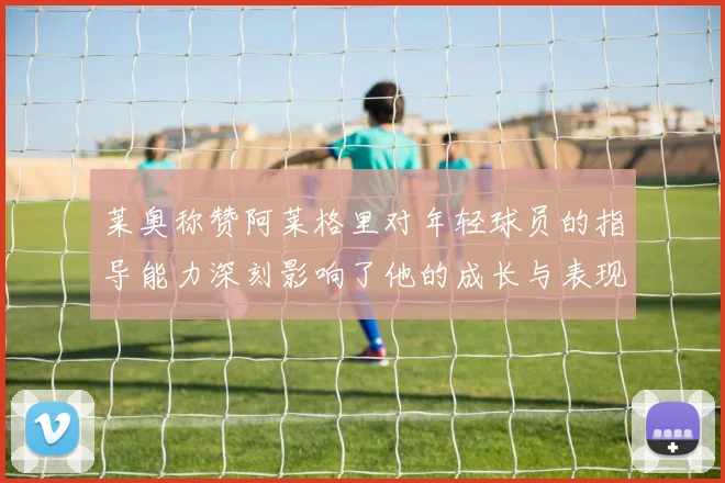 莱奥称赞阿莱格里对年轻球员的指导能力深刻影响了他的成长与表现