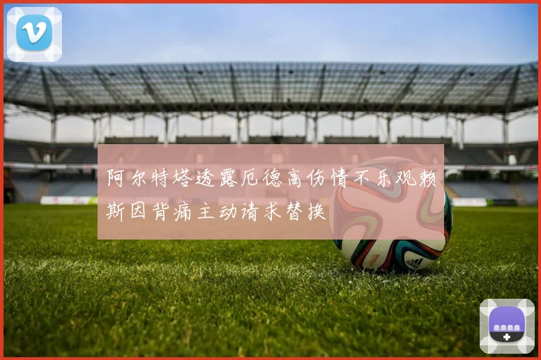 阿尔特塔透露厄德高伤情不乐观赖斯因背痛主动请求替换