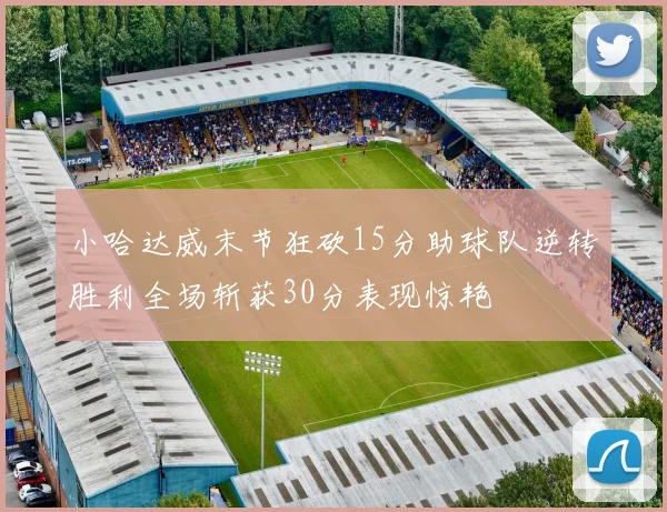 小哈达威末节狂砍15分助球队逆转胜利全场斩获30分表现惊艳
