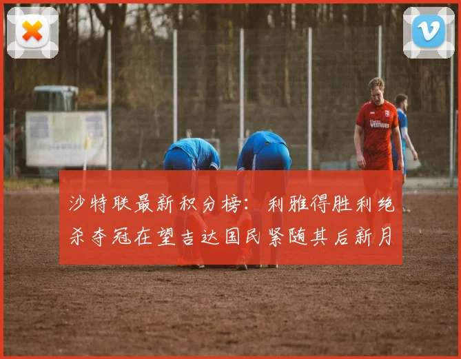 沙特联最新积分榜：利雅得胜利绝杀夺冠在望吉达国民紧随其后新月争夺激烈