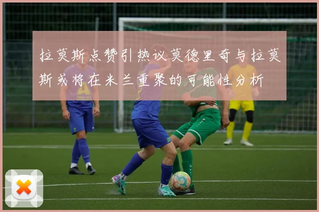 拉莫斯点赞引热议莫德里奇与拉莫斯或将在米兰重聚的可能性分析