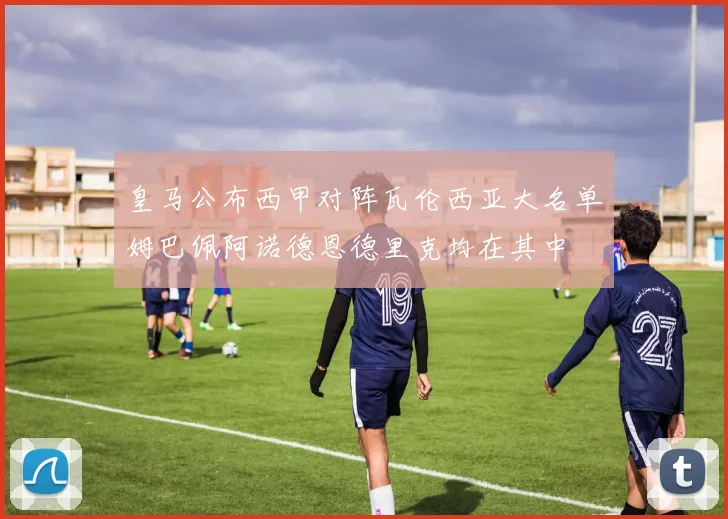 皇马公布西甲对阵瓦伦西亚大名单姆巴佩阿诺德恩德里克均在其中