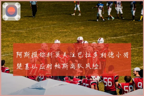 阿斯报称科莫关注巴拉多利德小将楚基以应对帕斯离队风险