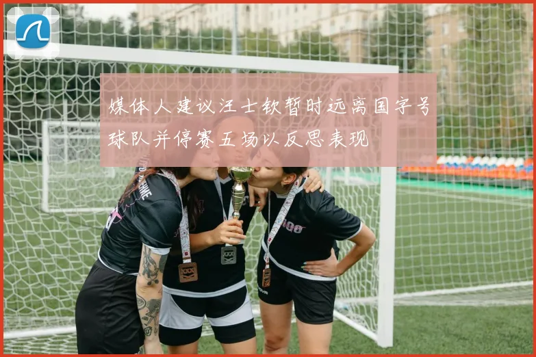 媒体人建议汪士钦暂时远离国字号球队并停赛五场以反思表现