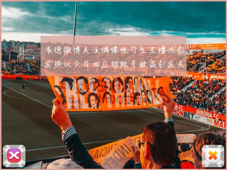 韦德微博关注偶像练习生王橹杰引发热议今日回应称账号被盗引发关注
