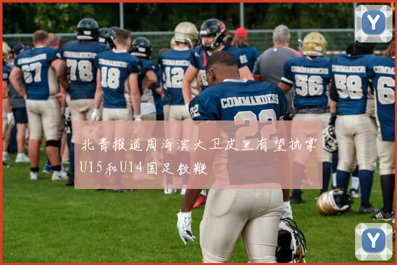 北青报道周海滨大卫皮里有望执掌U15和U14国足教鞭