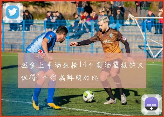 掘金上半场狂抢14个前场篮板热火仅得1个形成鲜明对比