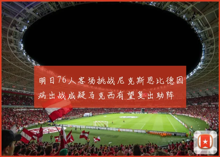 明日76人客场挑战尼克斯恩比德因病出战成疑马克西有望复出助阵