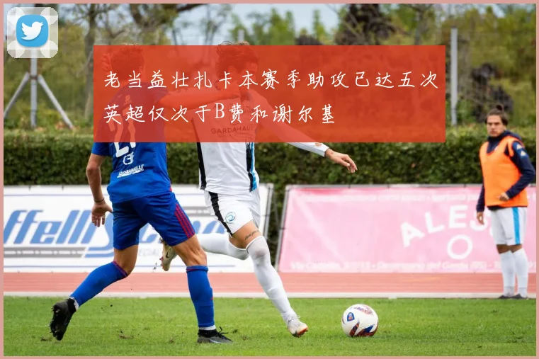 老当益壮扎卡本赛季助攻已达五次英超仅次于B费和谢尔基