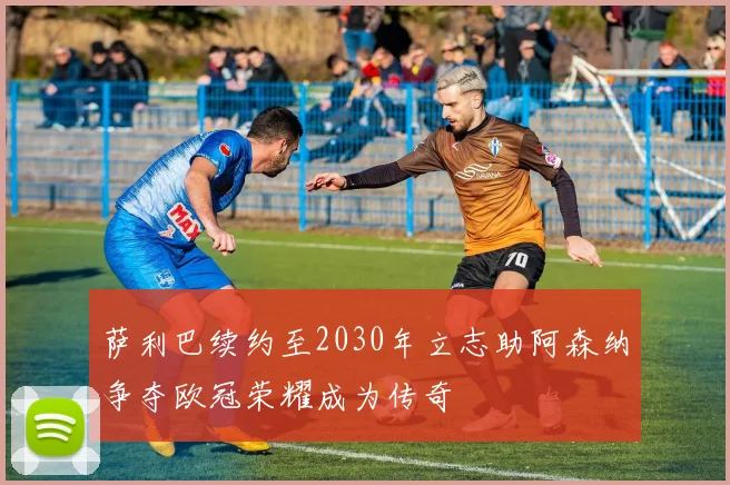 萨利巴续约至2030年立志助阿森纳争夺欧冠荣耀成为传奇