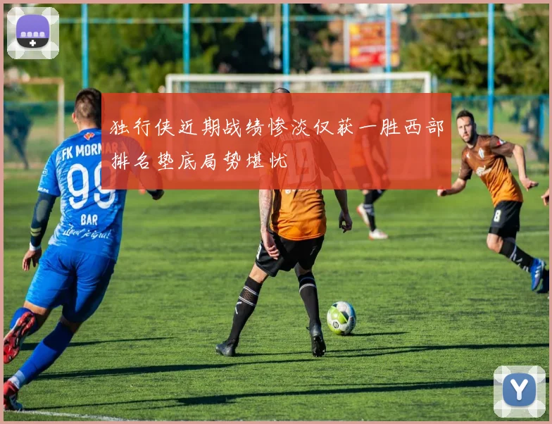 独行侠近期战绩惨淡仅获一胜西部排名垫底局势堪忧
