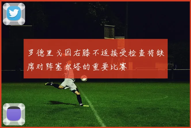 罗德里戈因右膝不适接受检查将缺席对阵塞尔塔的重要比赛