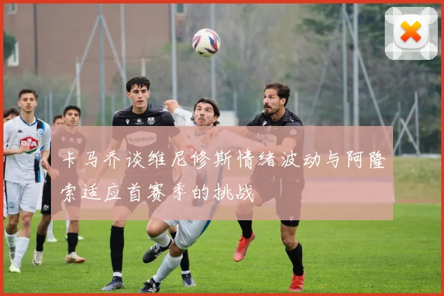 卡马乔谈维尼修斯情绪波动与阿隆索适应首赛季的挑战